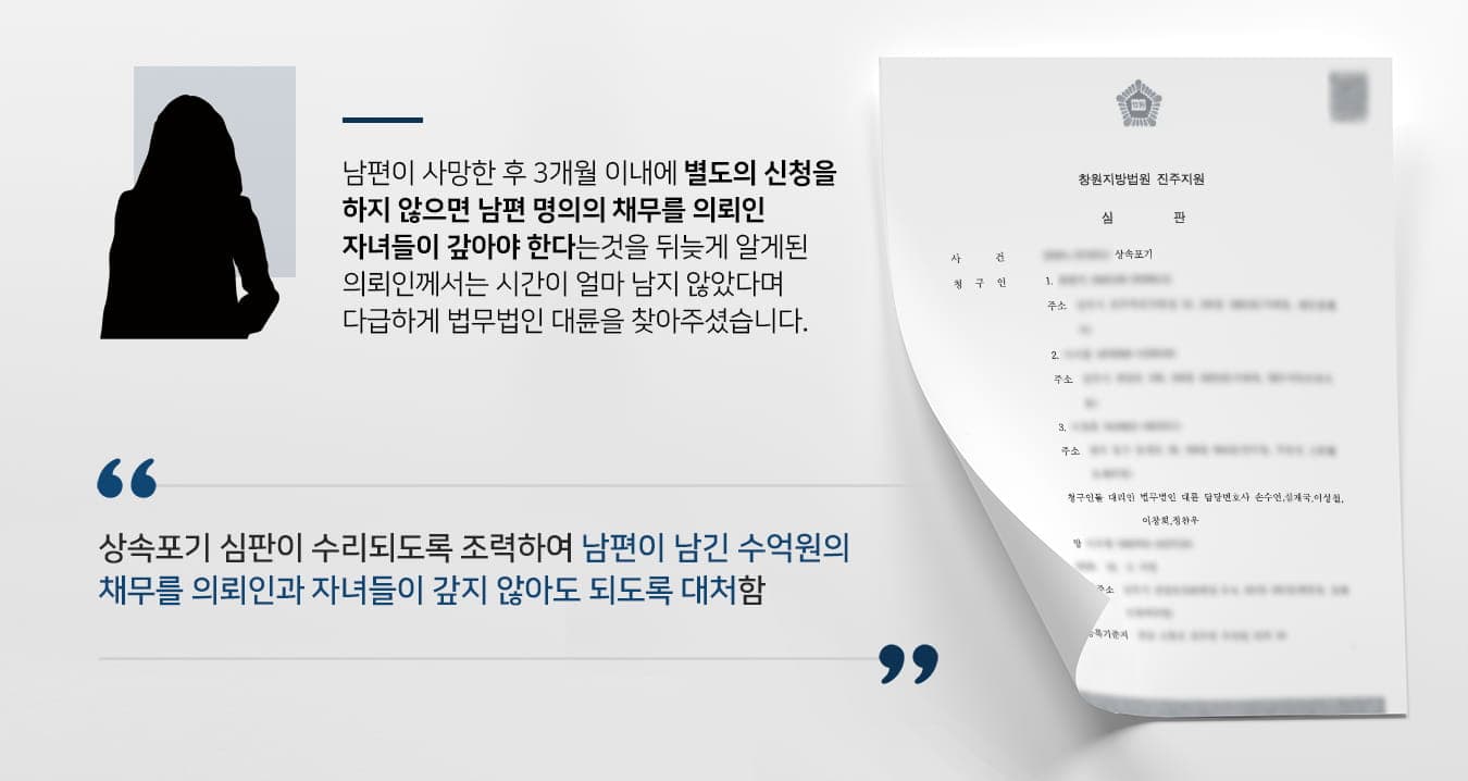 본 사건의 의뢰인께서는 남편 명의로 채무가 많다는 사실은 알고 있었지만, 남편 사망 후 그 채무를 자신과 자녀들에게 상속될 수 있다는 사실은 알지 못하고 있었습니다.장례식 이후 의뢰인은 오랜만에 만난 지인으로부터 상속개시 후 3개월 이내에 상속포기를 하지 않으면 남편의 빚을 모두 갚아야 한다는 이야기를 전해 들었습니다. 대화 당시 이미 2개월이 지난 상황이라 몹시 놀라서 황급히 근처에 있는 변호사 상담을 받기 위해 변호사 상담을 받을 수 있는 곳을 검색하였습니다.직장 생활과 두 아이의 양육을 병행하고 있어서 평일에는 변호사 상담을 받기 어려웠는데, 법무법인 대륜은 공휴일에도 상담을 진행하고 있으며, 상속전문변호사가 소속되어 있어서 급히 찾아주셨다고 합니다.