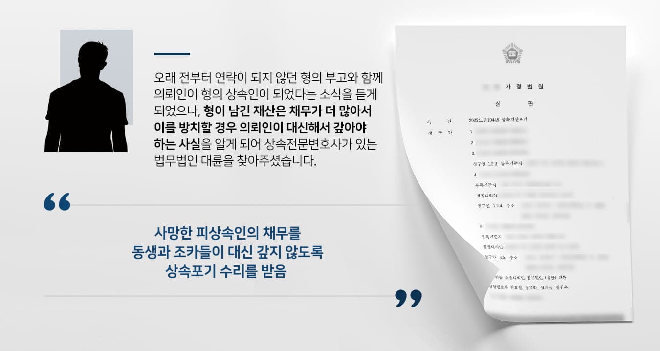 본 사건의 의뢰인께서는 최근 수십년간 연락을 끊고 지내온 형에 대한 소식을 전해들었습니다. 무연고자의 사망으로 인해 관할지역에서 조치 중 의뢰인에게 연락이 닿게 된것인데, 오랜만에 들은 안타까운 형의 부고에 크게 놀랐다고 합니다.부모님(2순위 상속인)은 오래 전에 작고하셨고, 형은 결혼도 하지 않고 자녀도 없었기에(1순위 상속인) 의뢰인(3순위 상속인)께서 상속인이 되었습니다. 의뢰인은 사망한 형의 재산 정리 과정에서 적극재산보다 소극재산이 더 많다는 사실을 알게 되었고, 3개월 이내에 상속포기 혹은 한정승인 절차를 신청하지 않으면 채무상속이 이뤄진다는 안내를 받아 크게 걱정하였습니다.의뢰인은 고정소득이 없는 상황이라 거액의 빚을 떠안게 될 경우 자식들의 짐이 될까 크게 걱정하며 혹시나 생길 문제를 대비하기 위해 상속전문변호사가 있는 법무법인 대륜을 찾아주셨다고 합니다.