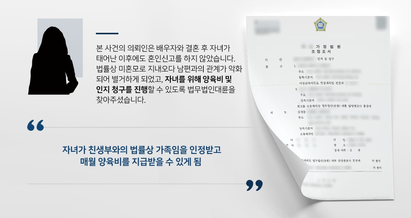 본 사건의 의뢰인께서는 결혼식을 하고 자녀가 태어난 이후에도 남편과 혼인신고를 하지 않았습니다.태어난 자녀는 혼인 외 자녀로 자신의 성을 따랐으며, 자녀가 친생부인 남편과 법률상 가족관계가 없는 상황에서 남편과의 관계 악화로 인해 별거를 하게 되었습니다.이후 혼자서 자녀를 양육하기에 어려움을 느낀 의뢰인은 전 배우자를 찾아가 자녀 양육에 협조할 것을 부탁하였지만 상대방은 부모의 책임을 다하지 않았습니다.이에 의뢰인께서는 자녀가 누릴 수 있는 정당한 권리를 청구하기 위해 가사전문변호사가 있는 법무법인 대륜으로 찾아주셨습니다.