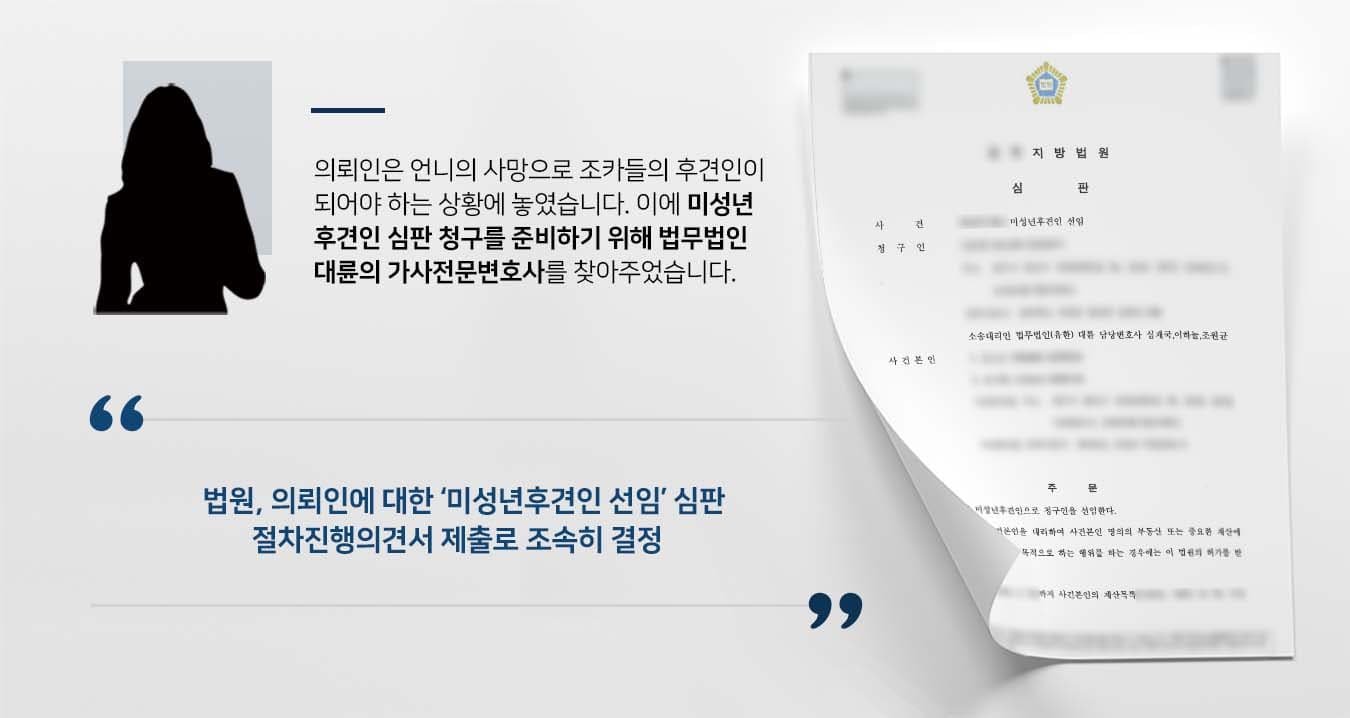 ## 미성년후견인 선임 필요 의뢰인은 언니의 사망으로 조카들의 미성년후견인으로 선임되기를 희망하였습니다. 미성년자인 조카들의 행정청에 대한 권리능력 행사를 한시라도 빨리 하기 위해서는 후견인의 존재가 필요했기 때문입니다. 이에 의뢰인은 법무법인 대륜의 가사전문변호사를 찾아 미성년후견인 심판 청구를 해줄 것을 의뢰했습니다.   ## 미성년후견인 심판 준비 법무법인 대륜은 의뢰인과의 면밀한 법률상담을 거쳐 3인 이상의 가사전문변호사팀을 구성하였습니다. 미성년후견인 등 사건처리 경험이 풍부한 가사전문변호사팀은 의뢰인이 바라는 대로 다음과 같이 조력하였습니다.  ■ 미성년후견인 심판 관련 서류 및 서면을 면밀히 준비 ■ 절차진행의견서를 제출하여 법원에 빠른 결정을 촉구 ■ 심판결정 후 당일 항고포기 서면을 제출하여 결정이 당일 확정되도록 함   ## 법원, 미성년후견인 청구 인용 법무법인 대륜의 조력으로, 법원은 "사건본인들의 미성년후견으로 청구인을 선임한다. 미성년후견인이 사건본인을 대리하여 사건본인 명의 부동산 또는 중요한 재산에 관한 권리의 득실변경을 목적으로 하는 행위를 하는 경우에는 이 법원의 허가를 받아야 한다."라고 판결했습니다.  만약 미성년후견인 선임 등 위 사례와 비슷한 상황으로 곤란을 겪고 계시다면 언제든 법무법인 대륜으로 의뢰해 주시길 바랍니다.  법무법인 대륜은 법률전문가 3인 이상으로 전담팀을 구성해 전문성을 극대화하며, 해결사례를 토대로 구축한 대륜만의 소송시스템으로 의뢰하신 사건을 성공으로 이끌어 오고 있습니다.  본 소송과 관련하여 법률조력이 필요하시다면 법무법인 대륜과 함께 준비하시길 바랍니다.