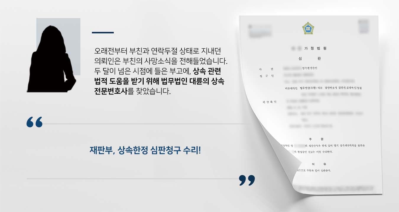 ## 상속한정승인, 상속포기 사이에서 고민 의뢰인은 오래전 연락이 두절된 부친의 사망 소식을 전해 들었습니다. 의뢰인은 상속재산과 상속채무를 파악할 길이 없어 상속한정승인과 상속포기 사이에서 고민하고 있었습니다. 이후 법률적 도움을 받아야겠다고 판단한 의뢰인은 법무법인 대륜의 상속전문변호사를 찾아주었습니다.   ## 재산파악 및 심판청구 동시진행, 상속한정승인 법무법인 대륜의 의뢰인과의 심도 깊은 법률상담을 통해, 3인 이상의 상속전문변호사팀을 구성하였습니다. 상속한정승인 등 사건처리 경험이 풍부한 상속전문변호사팀은 의뢰인이 바라는 대로 다음과 같은 조력을 하였습니다.  ■ 부친의 사망을 2달이 넘은 시점이었으므로 재산파악 및 심판청구를 동시에 진행 ■ 재산조회통합처리신청 등으로 부친의 재산을 확인 결과, 상속재산보다 상속채무가 더 많다는 점 확인  ■ 기일이 촉박하여 일단 상속한정승인 심판을 청구한 뒤 구체적인 상속재산 목록을 추후 보정하는 방향으로 진행  ## 재판부, 상속한정승인 수리 법무법인 대륜의 조력으로 재판부는 "청구인이 피상속인의 재산상속을 함에 있어 한정승인 신고는 이를 수리한다"라고 판시하였습니다.   만약 상속한정승인 등 위 사례와 비슷한 상황으로 곤란을 겪고 계신다면 언제든 법무법인 대륜으로 의뢰해 주시길 바랍니다.  법무법인 대륜은 법률전문가 3인 이상으로 전담팀을 구성해 전문성을 극대화하며, 해결사례를 토대로 구축한 대륜만의 소송시스템으로 의뢰하신 사건을 성공으로 이끌어 오고 있습니다. 본 소송과 관련하여 법률조력이 필요하시다면 법무법인 대륜과 함께 준비하시길 바랍니다.