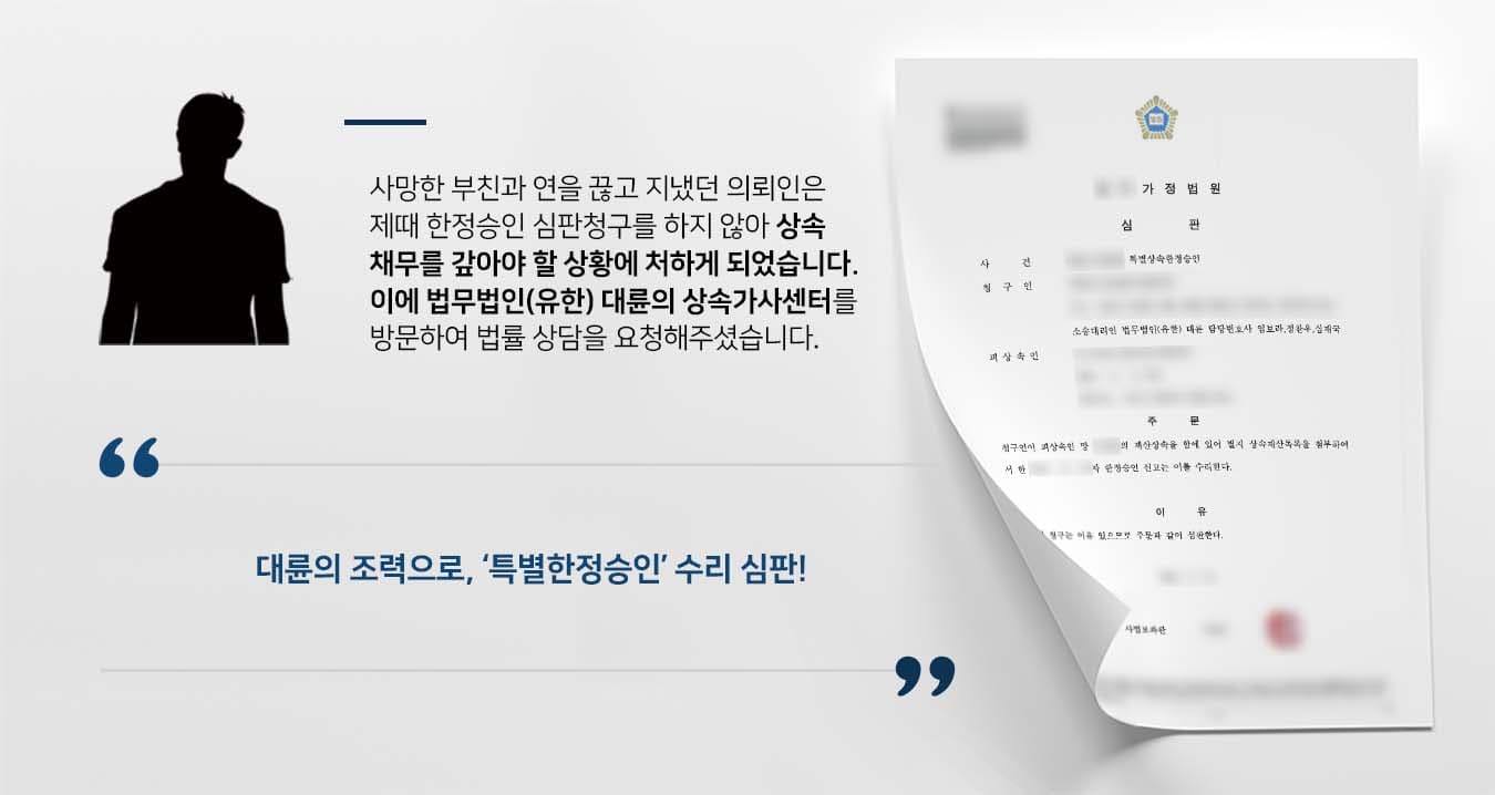 ## 특별한정승인 청구가 필요한 상황 부친과 연을 끊고 지냈던 의뢰인은 부친의 부고 소식을 들었으나, 상속재산 및 채무관계에 특별한 사항이 없는 것으로 생각하여 별 다른 조치를 취하지 않았습니다.  하지만 몇 달 뒤 부친의 채권자로부터 대여금청구 소송에 피소하였고, 이에 청구시일은 지났으나 특별한정승인을 청구해야 하는 상황이었습니다.  이에 의뢰인은 특별한정승인 청구 등 법적 조치를 취하기 위해 법무법인(유한) 대륜의 상속가사전문센터를 찾아주셨습니다.  ## 상속채무 몰랐기에 특별한정승인 청구 법무법인(유한) 대륜은 의뢰인과의 긴밀한 법률상담 끝에, 3인 이상의 전문가들로 상속전문변호사팀을 꾸렸습니다.   특별한정승인 등 관련 사건에 특화된 상속전문변호사팀은 다음과 같이 주장하며 조력하였습니다.  ■ 의뢰인은 부친의 적극재산 및 소극재산 등 어떠한 재산이 없는 것으로 알고 있었다는 점  ■ 또한 의뢰인은 부친의 상속채무가 상속재산을 초과함을 알지 못했다는 점  ■ 이혼 및 재혼 등 가정사로 인해 부자 간 절연하게 된 안타까운 가정사가 있었다는 점   ## 특별한정승인 수리, 상속채무 해소  재판부에서는 상속전문변호사팀의 주장을 받아들여 "청구인이 피상속인의 재산상속을 함에 있어 별지 재산목록을 첨부하여 한 한정승인신고는 이를 수리한다"라고 판결했습니다.  만약 한정승인, 특별한정승인 등 위 사례와 비슷한 상황으로 곤란을 겪고 계신다면 언제든 법무법인(유한) 대륜으로 의뢰해 주시길 바랍니다.  ``` 법무법인(유한) 대륜은 법률전문가 3인 이상으로 전담팀을 구성해 전문성을 극대화하며, 해결사례를 토대로 구축한 대륜만의 소송시스템으로 의뢰하신 사건을 성공으로 이끌어 오고 있습니다. 본 소송과 관련하여 법률조력이 필요하시다면 법무법인 대륜과 함께 준비하시길 바랍니다. ```