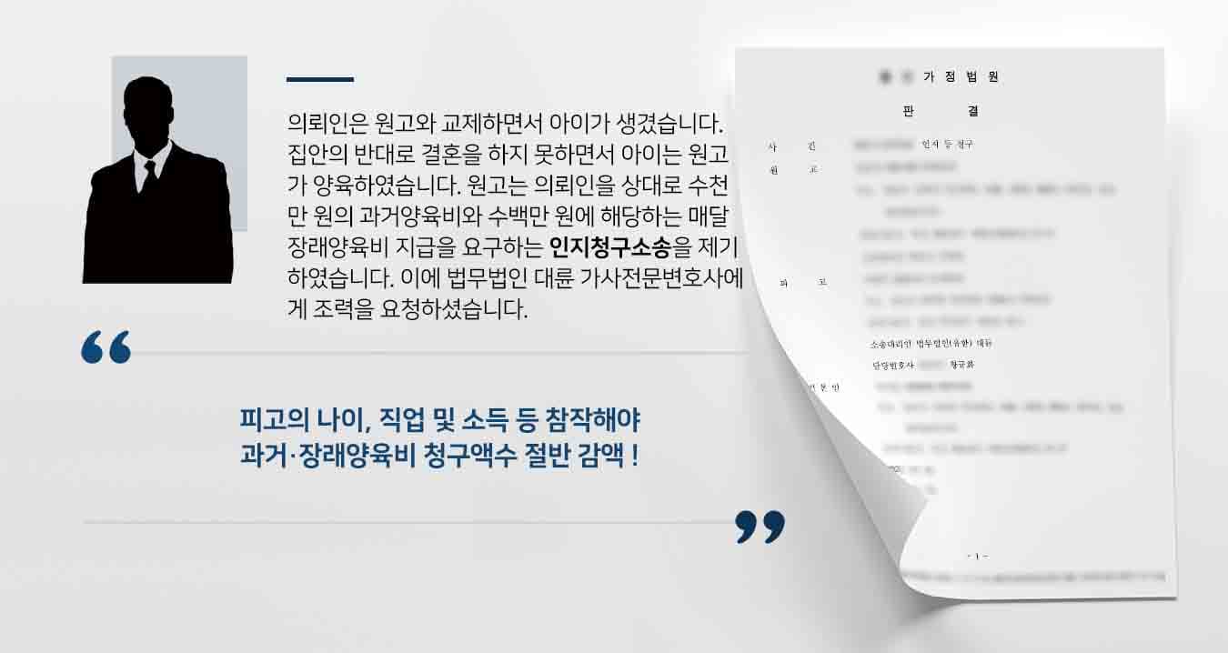 의뢰인은 원고와 교제하면서 아이가 생겼습니다. 집안의 반대로 결혼을 하지 못하면서 아이는 원고가 양육하였습니다. 원고는 의뢰인을 상대로 수천만 원의 과거양육비와 수백만 원에 해당하는 매달 장래양육비 지급을 요구하는 인지청구소송을 제기하였습니다. 이에 법무법인 대륜 가사전문변호사에게 조력을 요청하셨습니다. 