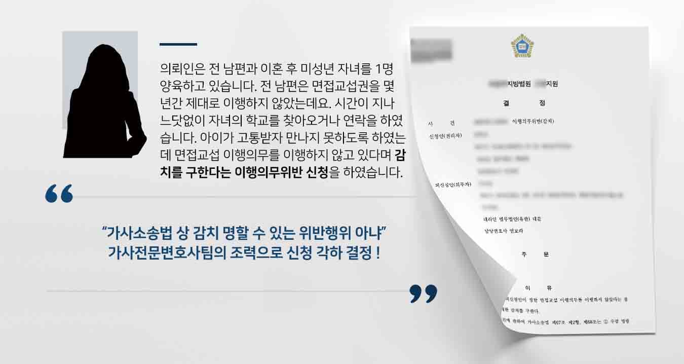 의뢰인은 전 남편과 이혼 후 미성년 자녀를 1명 양육권을 가지게 되었습니다. 전 남편은 면접교섭권을 몇 년간 제대로 이행하지 않았는데요. 시간이 지나 느닷없이 자녀의 학교를 찾아오거나 연락을 하였습니다. 아이가 고통받자 만나지 못하도록 하였는데 면접교섭 이행의무를 이행하지 않고 있다며 감치를 구한다는 이행의무위반 신청을 하였습니다.